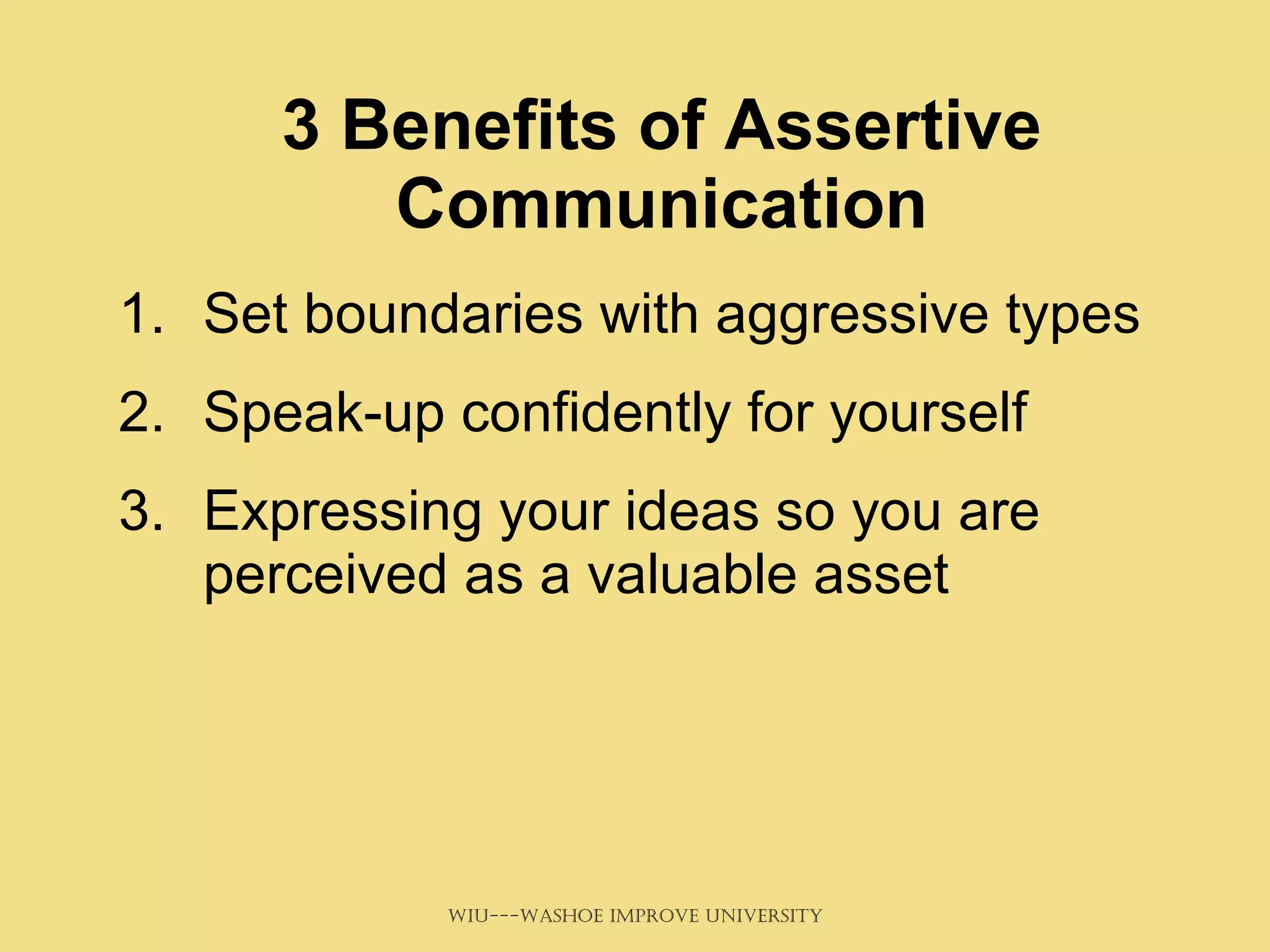 3 Benefits of Assertive Communication Set boundaries with aggressive types Speak-up confidently for yourself Expressing your ideas so you are perceived as a valuable asset 