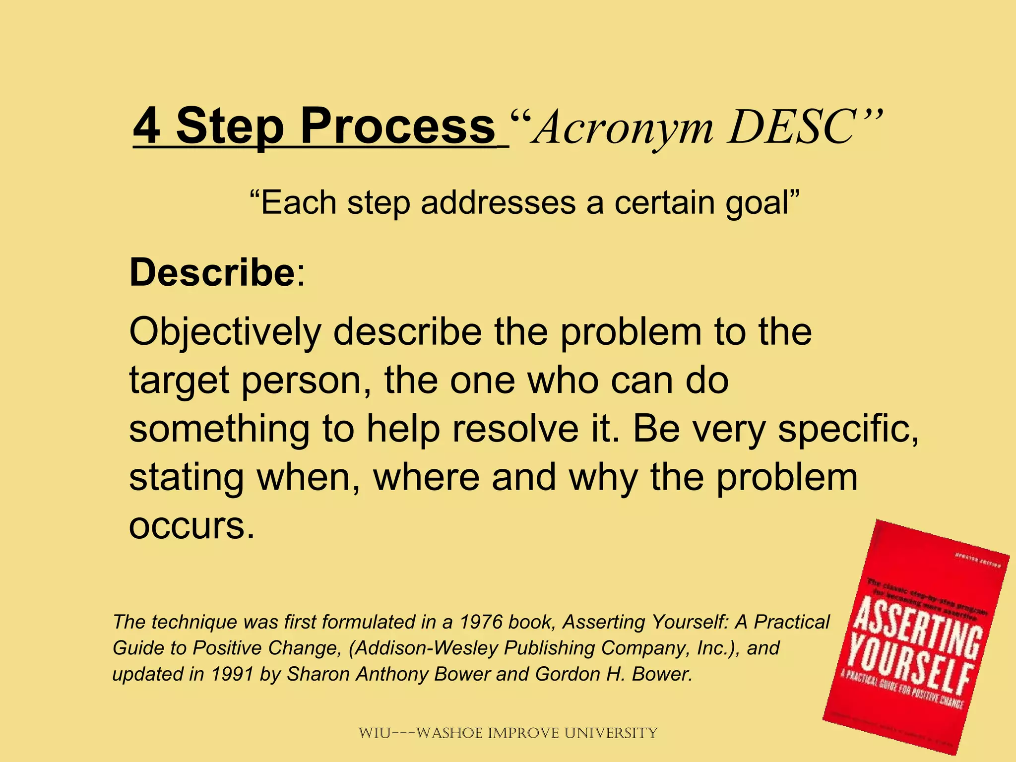 4 Step Process   “ Acronym DESC” “ Each step addresses a certain goal”   Describe :  Objectively describe the problem to the target person, the one who can do something to help resolve it. Be very specific, stating when, where and why the problem occurs. The technique was first formulated in a 1976 book, Asserting Yourself: A Practical Guide to Positive Change, (Addison-Wesley Publishing Company, Inc.), and updated in 1991 by Sharon Anthony Bower and Gordon H. Bower. 