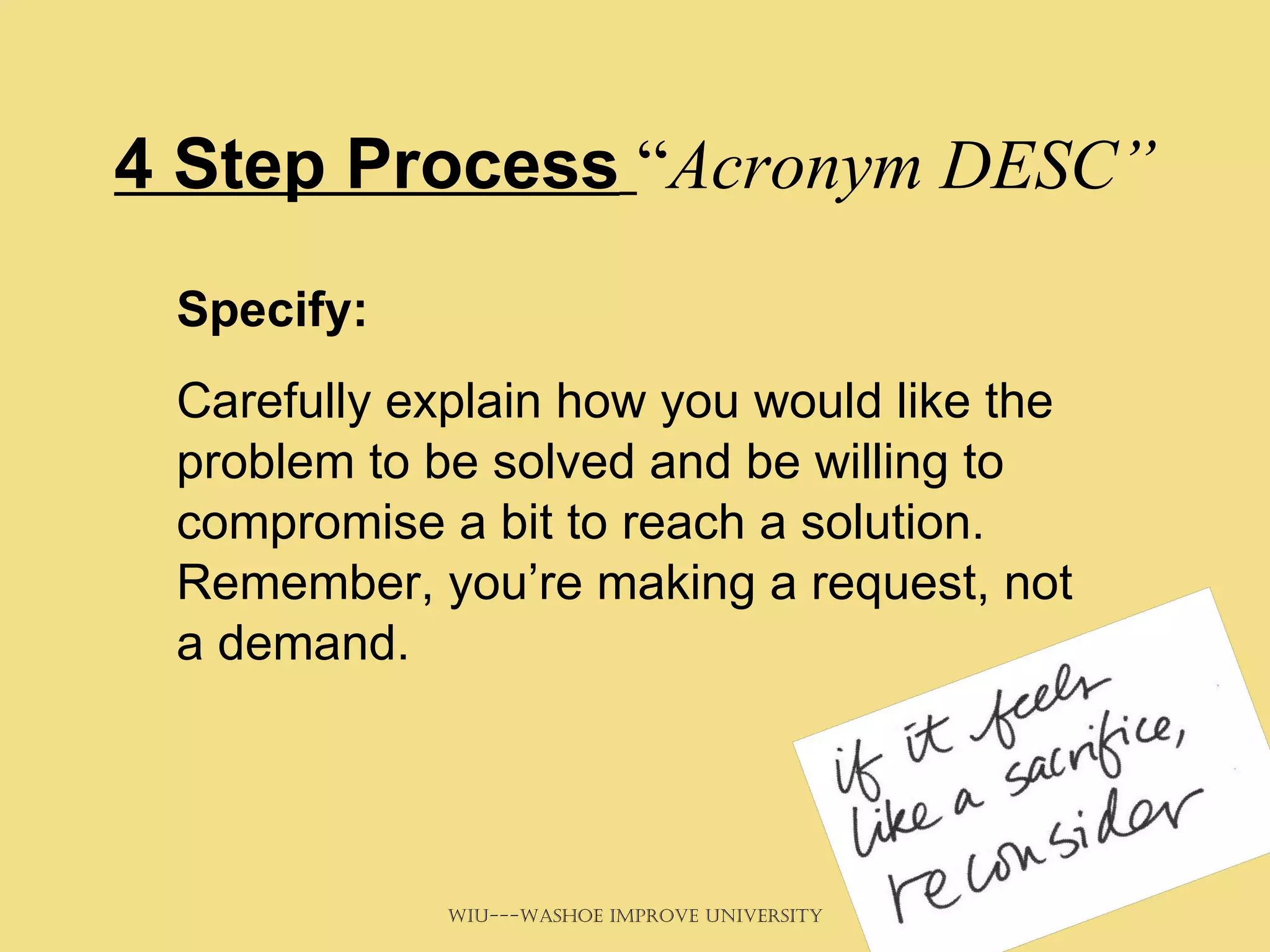 4 Step Process   “ Acronym DESC” Specify:   Carefully explain how you would like the problem to be solved and be willing to compromise a bit to reach a solution. Remember, you’re making a request, not a demand. 