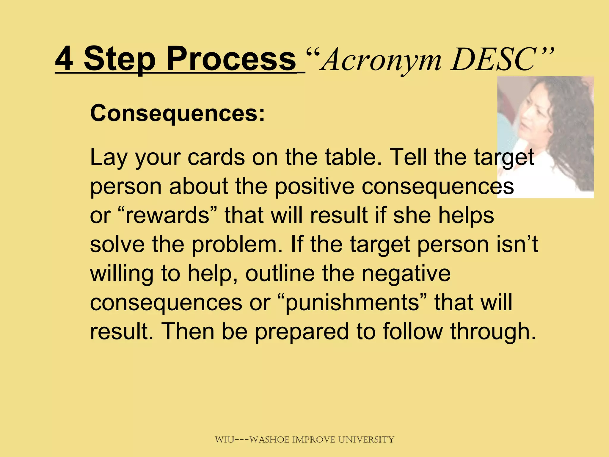 4 Step Process   “ Acronym DESC” Consequences:   Lay your cards on the table. Tell the target person about the positive consequences or “rewards” that will result if she helps solve the problem. If the target person isn’t willing to help, outline the negative consequences or “punishments” that will result. Then be prepared to follow through. 