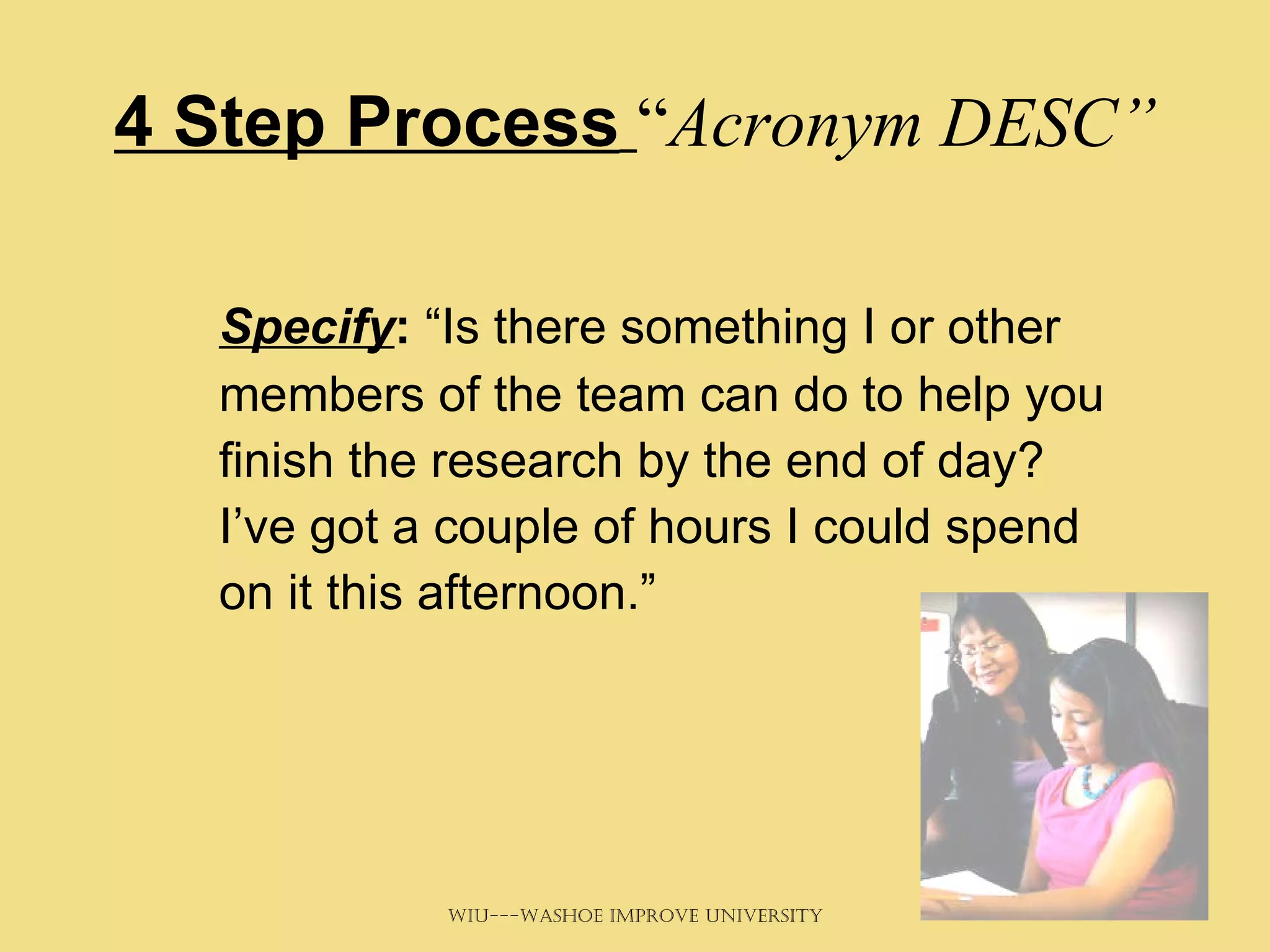 4 Step Process   “ Acronym DESC” Specify :  “Is there something I or other members of the team can do to help you finish the research by the end of day? I’ve got a couple of hours I could spend on it this afternoon.” 