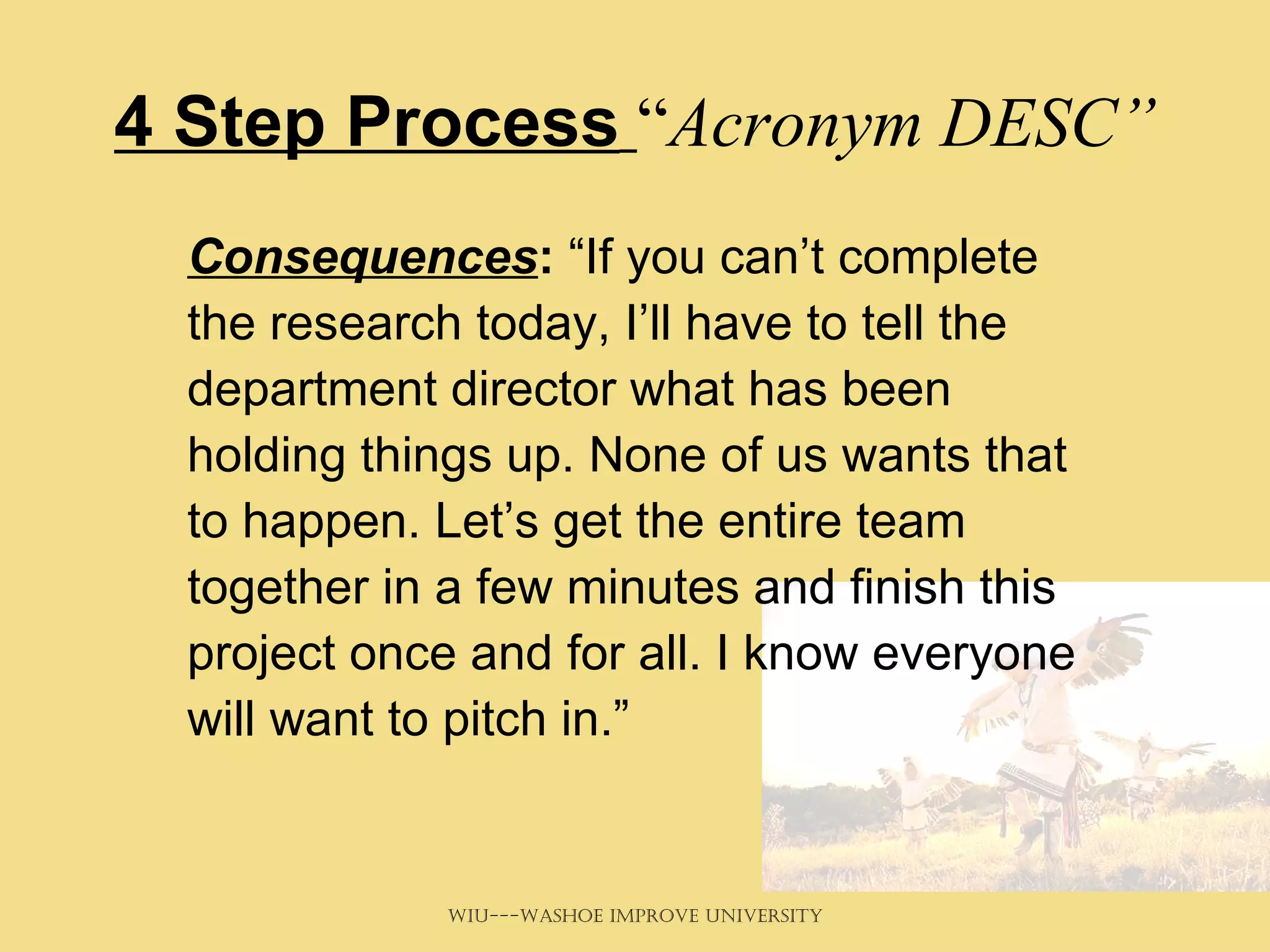4 Step Process   “ Acronym DESC” Consequences :  “If you can’t complete the research today, I’ll have to tell the department director what has been holding things up. None of us wants that to happen. Let’s get the entire team together in a few minutes and finish this project once and for all. I know everyone will want to pitch in.” 