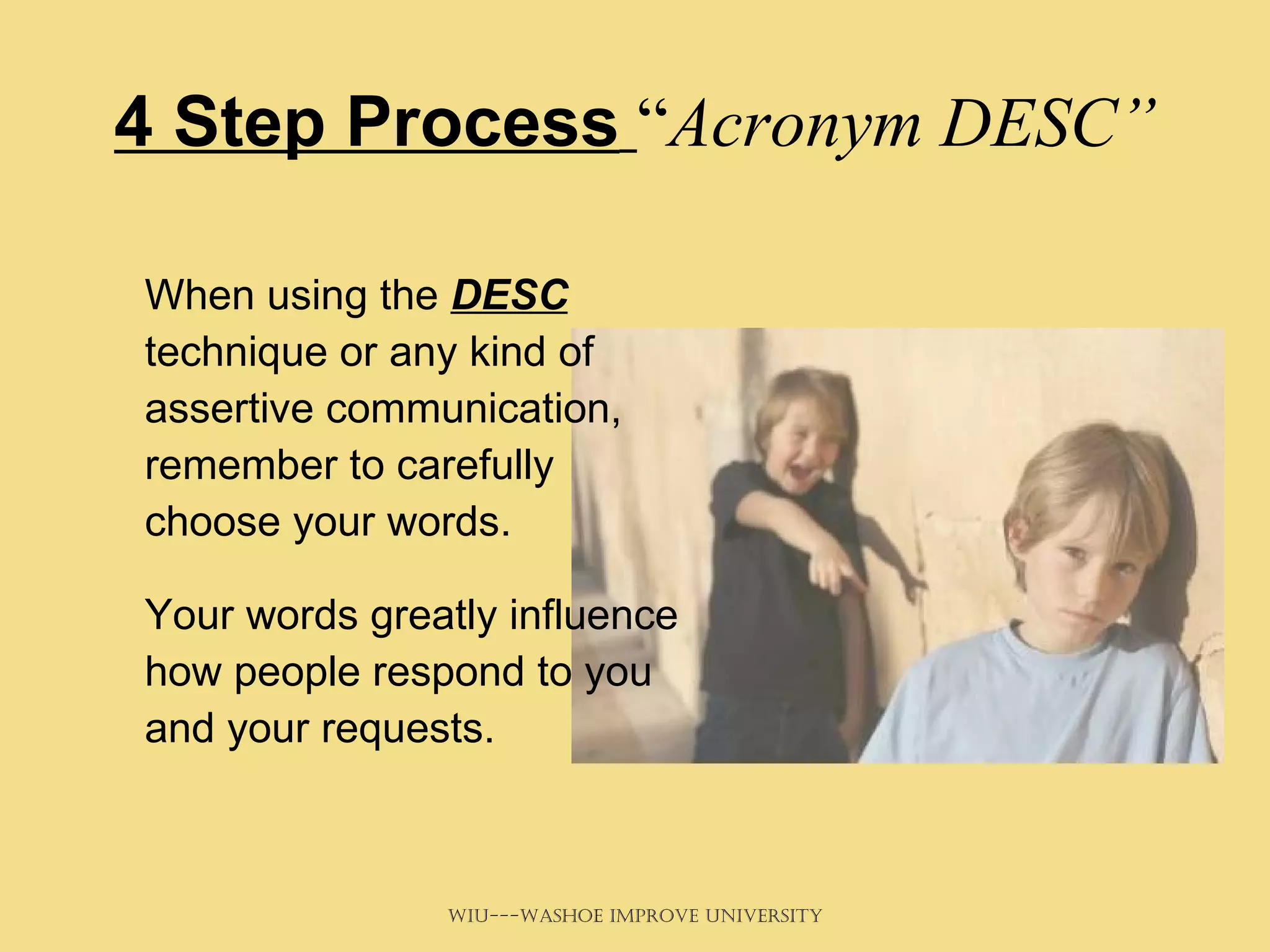 4 Step Process   “ Acronym DESC” When using the  DESC  technique or any kind of assertive communication, remember to carefully choose your words.  Your words greatly influence how people respond to you and your requests. 