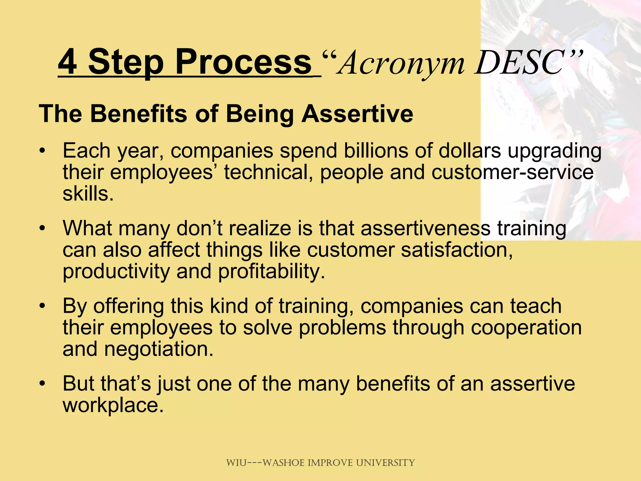 4 Step Process   “ Acronym DESC” The Benefits of Being Assertive   Each year, companies spend billions of dollars upgrading their employees’ technical, people and customer-service skills.  What many don’t realize is that assertiveness training can also affect things like customer satisfaction, productivity and profitability.  By offering this kind of training, companies can teach their employees to solve problems through cooperation and negotiation.  But that’s just one of the many benefits of an assertive workplace.  