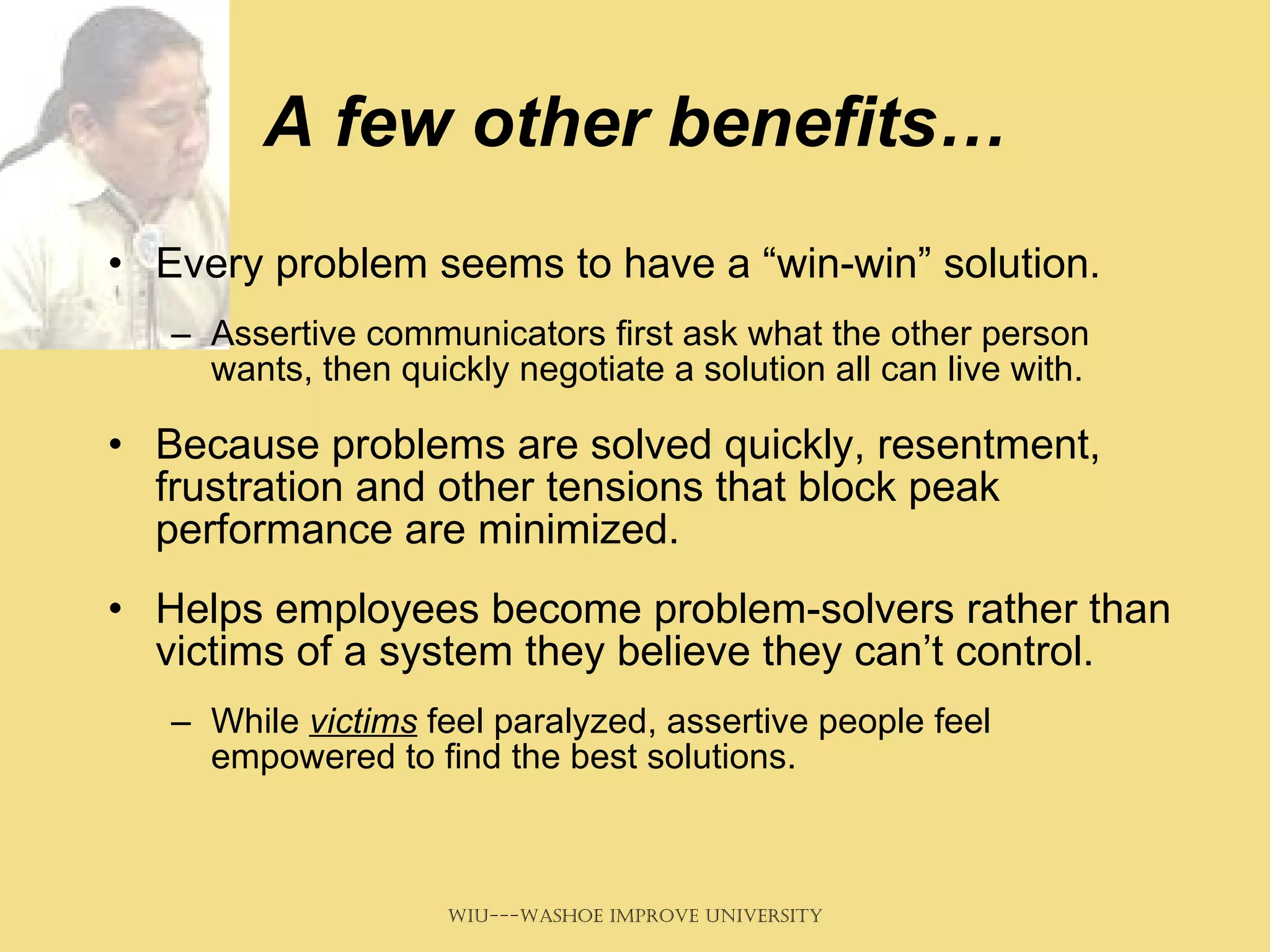 A few other benefits… Every problem seems to have a “win-win” solution. Assertive communicators first ask what the other person wants, then quickly negotiate a solution all can live with.  Because problems are solved quickly, resentment, frustration and other tensions that block peak performance are minimized.  Helps employees become problem-solvers rather than victims of a system they believe they can’t control.  While  victims  feel paralyzed, assertive people feel empowered to find the best solutions.  