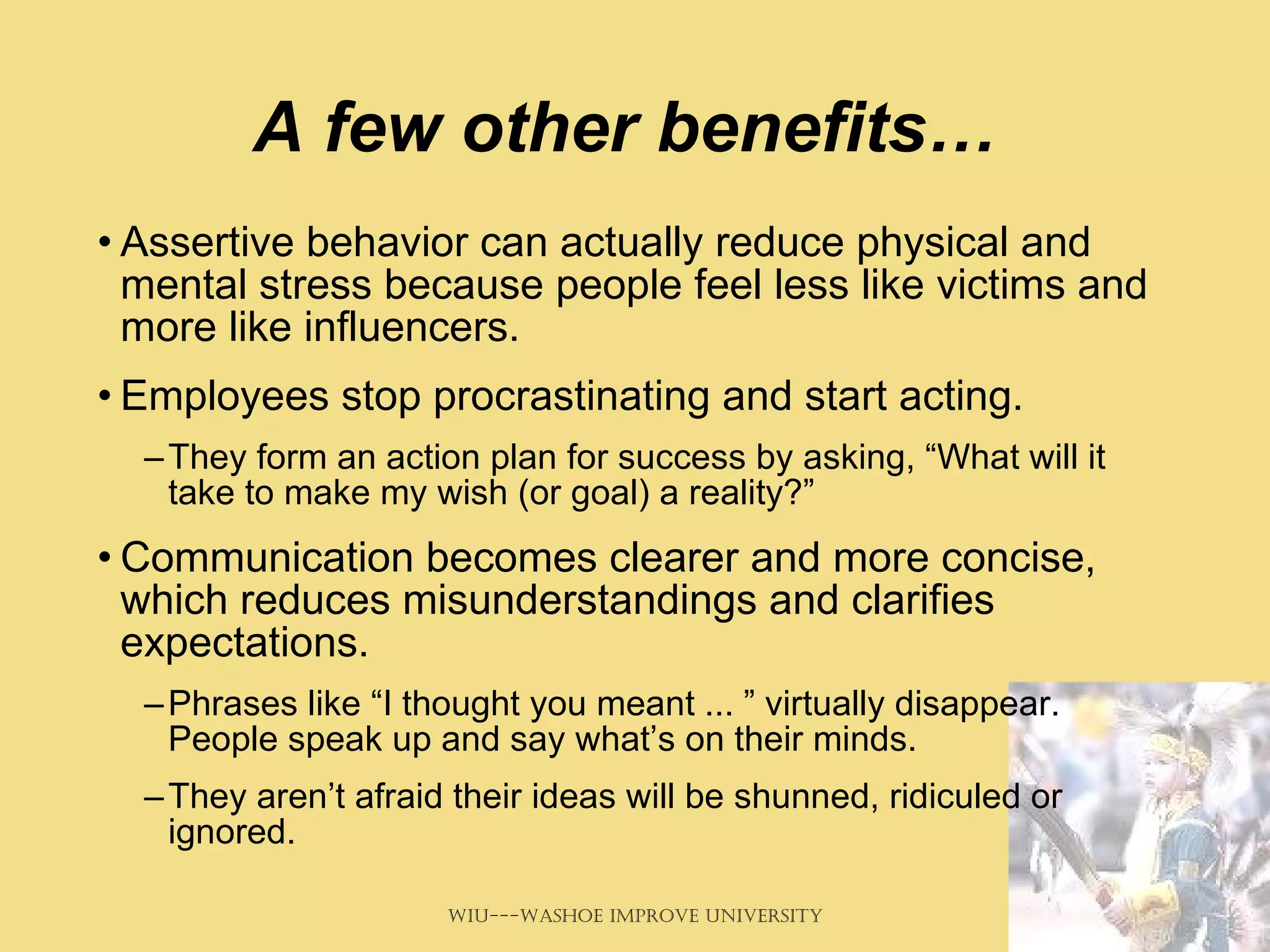 A few other benefits… Assertive behavior can actually reduce physical and mental stress because people feel less like victims and more like influencers.  Employees stop procrastinating and start acting.  They form an action plan for success by asking, “What will it take to make my wish (or goal) a reality?”  Communication becomes clearer and more concise, which reduces misunderstandings and clarifies expectations.  Phrases like “I thought you meant ... ” virtually disappear. People speak up and say what’s on their minds.  They aren’t afraid their ideas will be shunned, ridiculed or ignored.  