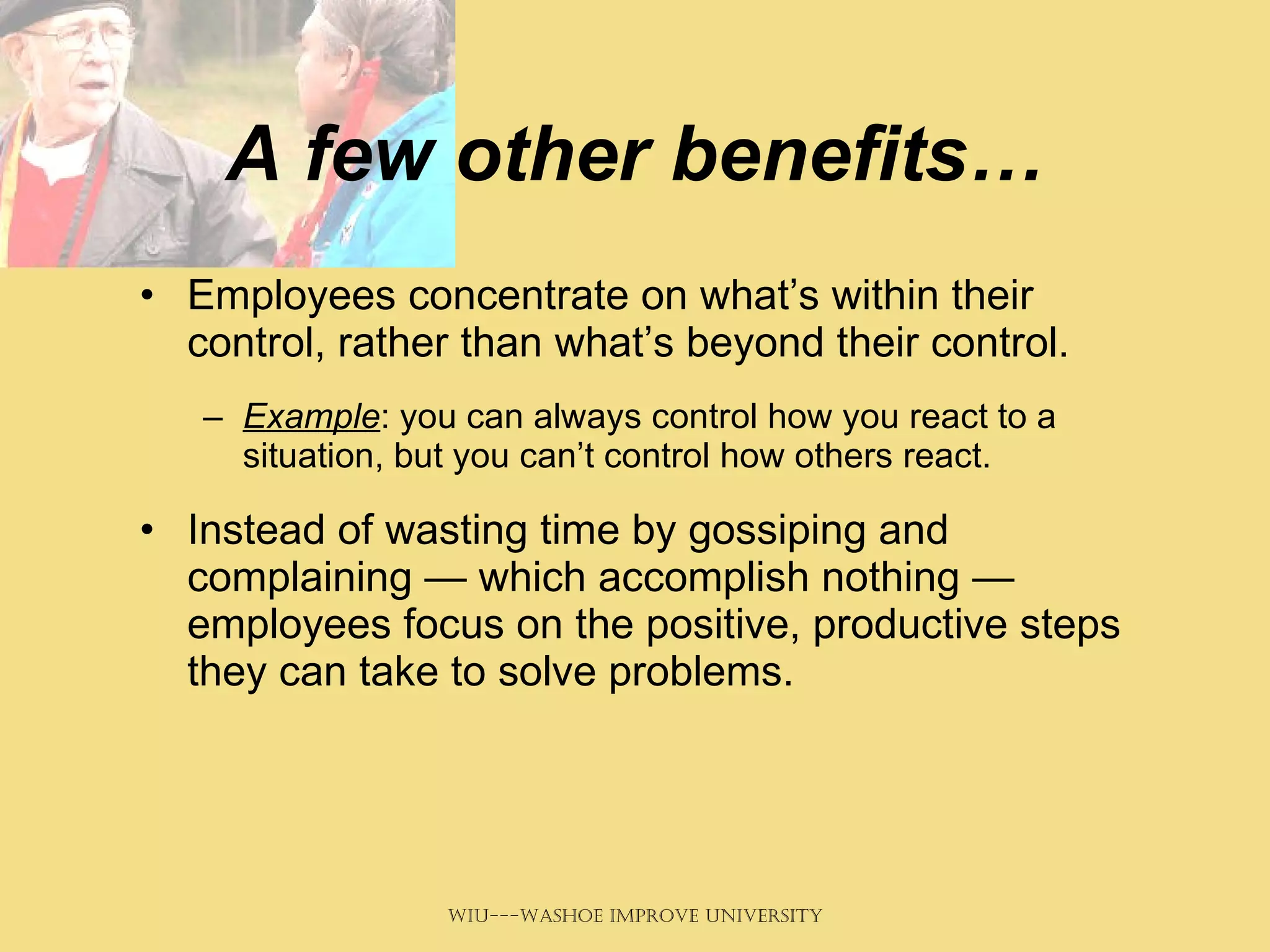 A few other benefits… Employees concentrate on what’s within their control, rather than what’s beyond their control.  Example : you can always control how you react to a situation, but you can’t control how others react.  Instead of wasting time by gossiping and complaining — which accomplish nothing — employees focus on the positive, productive steps they can take to solve problems.   