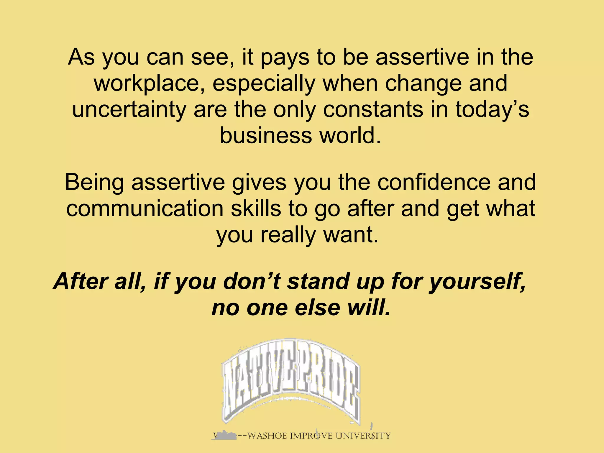 As you can see, it pays to be assertive in the workplace, especially when change and uncertainty are the only constants in today’s business world. Being assertive gives you the confidence and communication skills to go after and get what you really want.  After all, if you don’t stand up for yourself, no one else will. 
