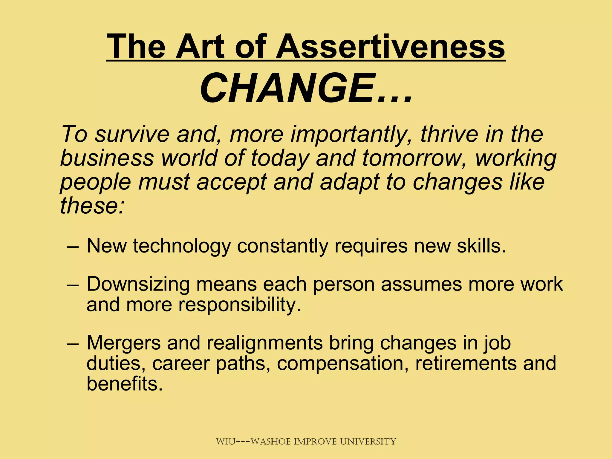 The Art of Assertiveness  CHANGE… To survive and, more importantly, thrive in the business world of today and tomorrow, working people must accept and adapt to changes like these: New technology constantly requires new skills.  Downsizing means each person assumes more work and more responsibility.  Mergers and realignments bring changes in job duties, career paths, compensation, retirements and benefits.  