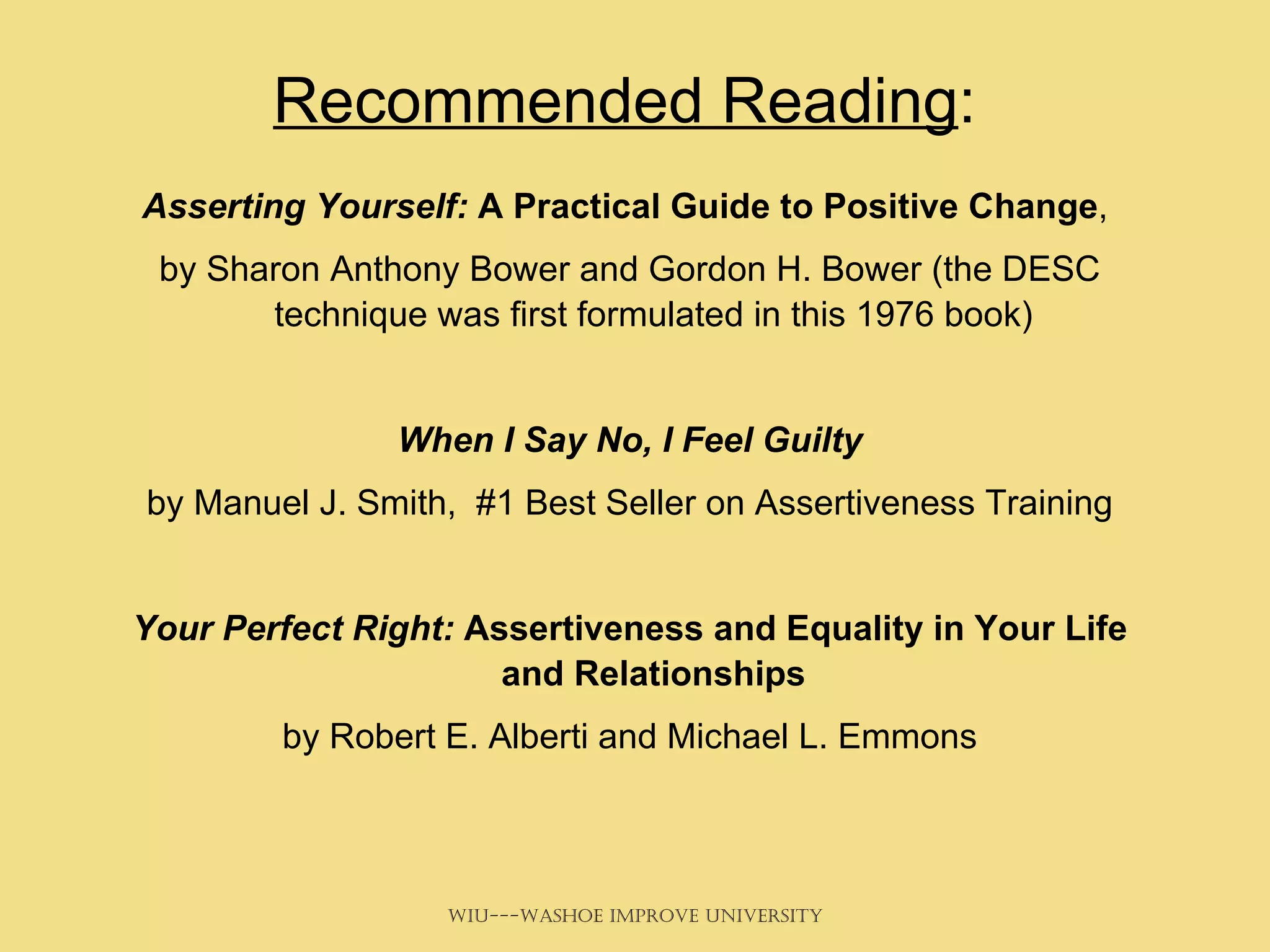 Recommended Reading : Asserting Yourself:  A Practical Guide to Positive Change ,  by Sharon Anthony Bower and Gordon H. Bower (the DESC technique was first formulated in this 1976 book) When I Say No, I Feel Guilty by Manuel J. Smith,  #1 Best Seller on Assertiveness Training Your Perfect Right:  Assertiveness and Equality in Your Life and Relationships by Robert E. Alberti and Michael L. Emmons 