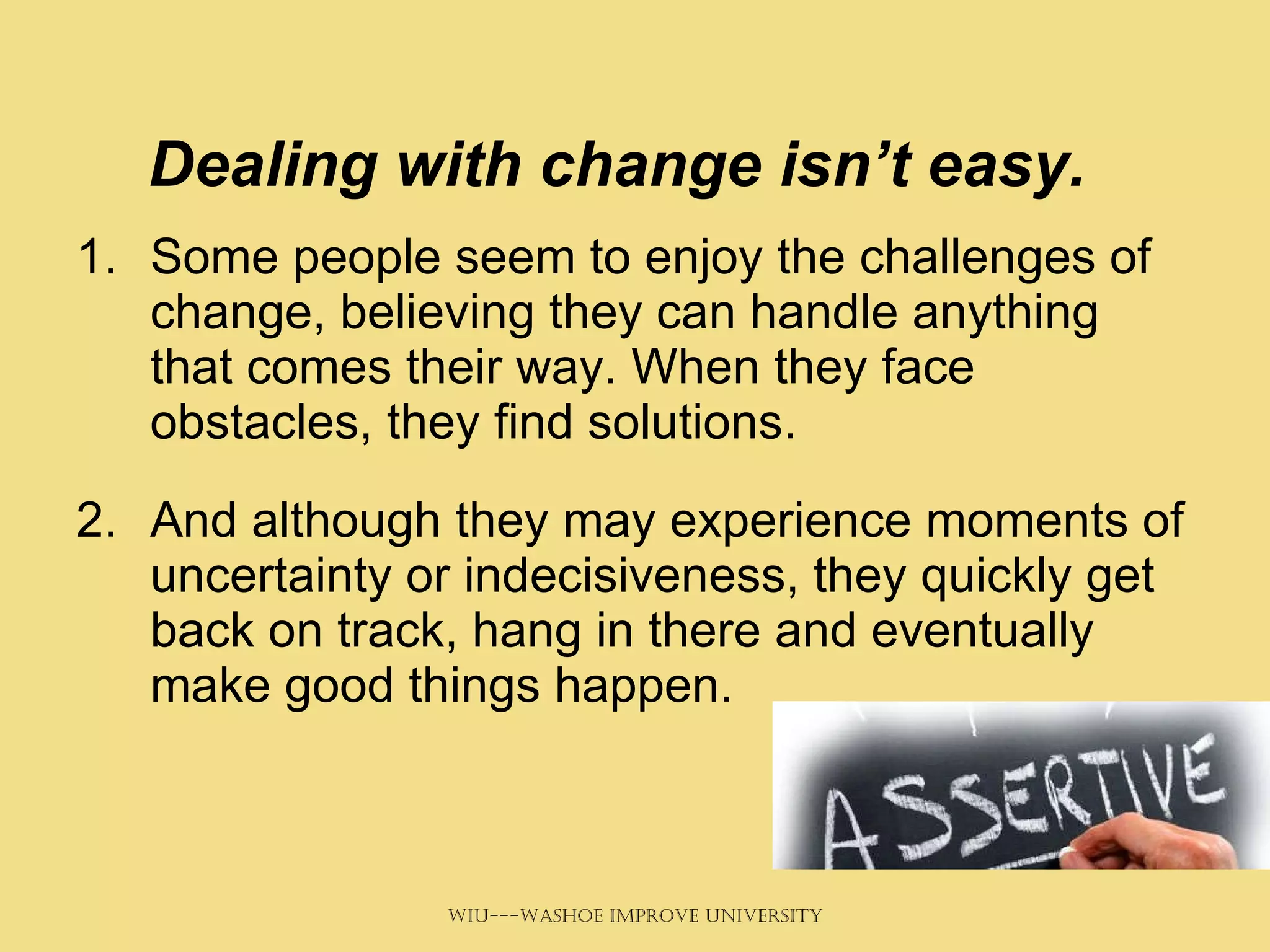 Dealing with change isn’t easy.   Some people seem to enjoy the challenges of change, believing they can handle anything that comes their way. When they face obstacles, they find solutions.  And although they may experience moments of uncertainty or indecisiveness, they quickly get back on track, hang in there and eventually make good things happen. 
