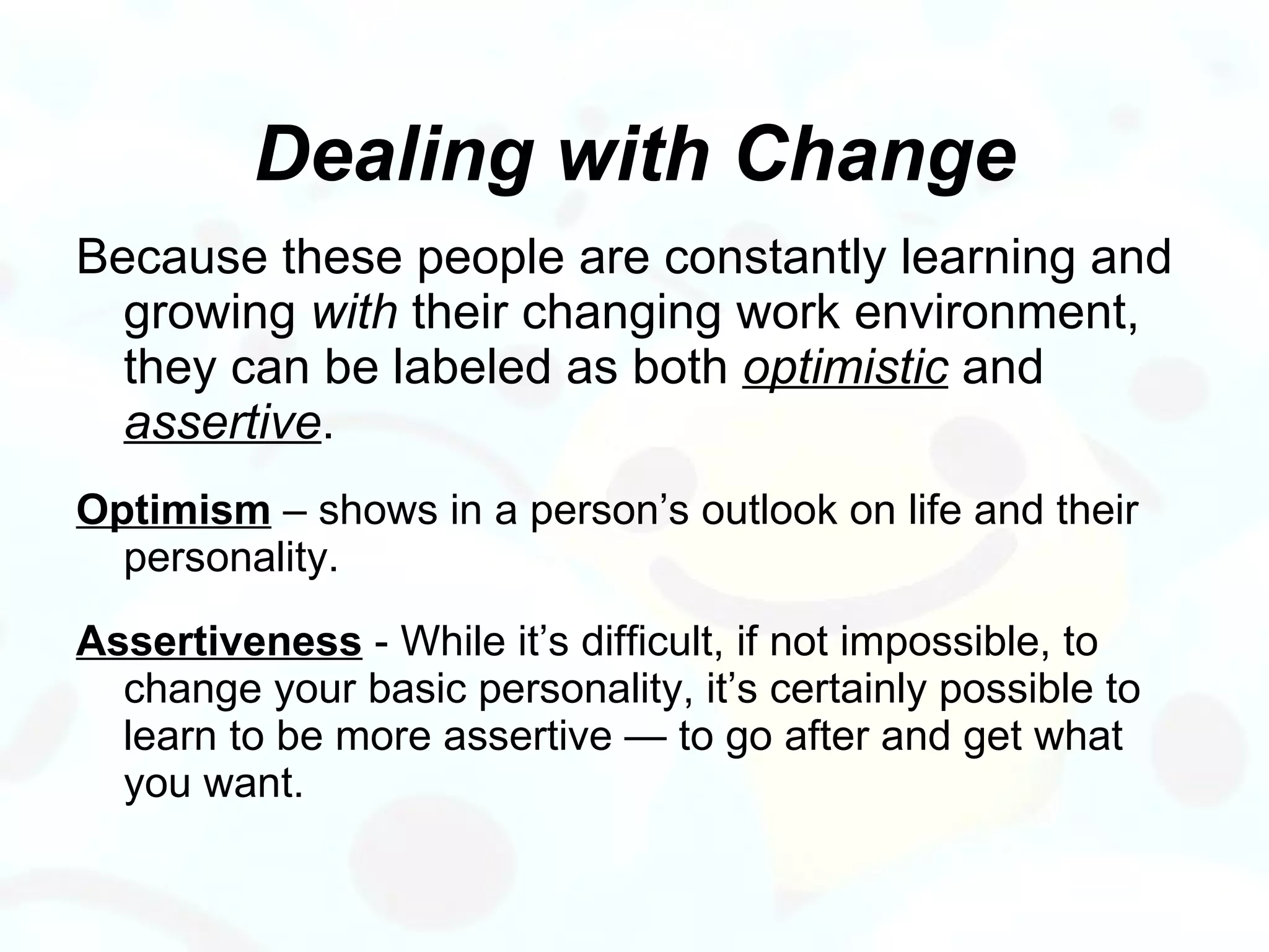 Dealing with Change Because these people are constantly learning and growing  with  their changing work environment, they can be labeled as both  optimistic  and  assertive .  Optimism  – shows in a person’s outlook on life and their personality.  Assertiveness  - While it’s difficult, if not impossible, to change your basic personality, it’s certainly possible to learn to be more assertive — to go after and get what you want.  