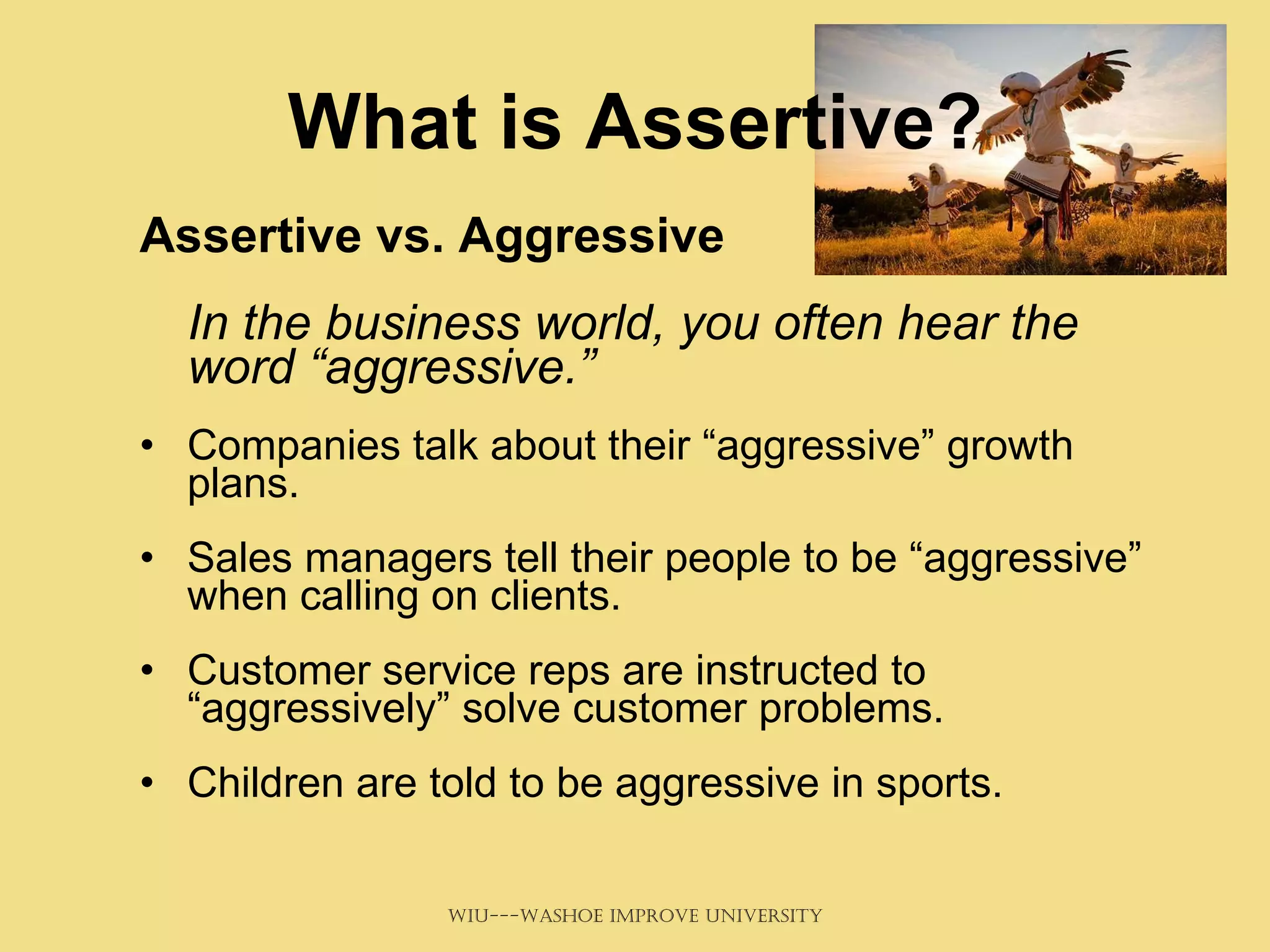 What is Assertive? Assertive vs. Aggressive  In the business world, you often hear the word “aggressive.”   Companies talk about their “aggressive” growth plans.  Sales managers tell their people to be “aggressive” when calling on clients. Customer service reps are instructed to “aggressively” solve customer problems. Children are told to be aggressive in sports. 