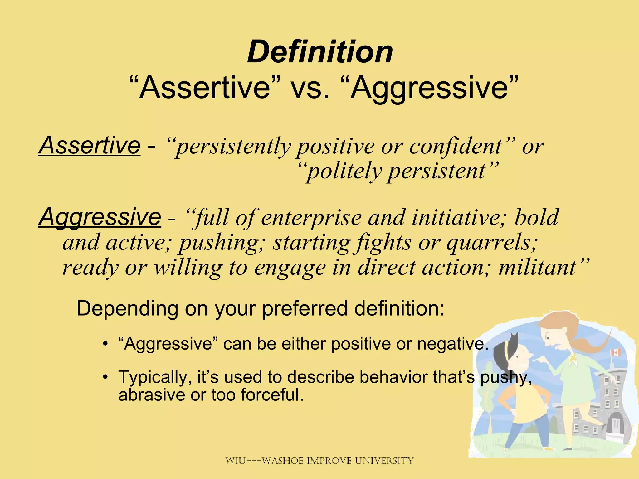 Definition  “Assertive” vs. “Aggressive” Assertive  -  “persistently positive or confident” or  “politely persistent” Aggressive  - “full of enterprise and initiative; bold and active; pushing; starting fights or quarrels; ready or willing to engage in direct action; militant”     Depending on your preferred definition: “ Aggressive” can be either positive or negative. Typically, it’s used to describe behavior that’s pushy, abrasive or too forceful.  