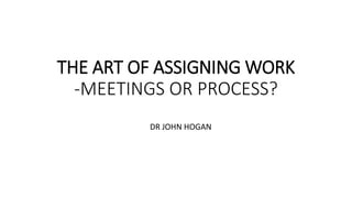 THE ART OF ASSIGNING WORK
-MEETINGS OR PROCESS?
DR JOHN HOGAN
 