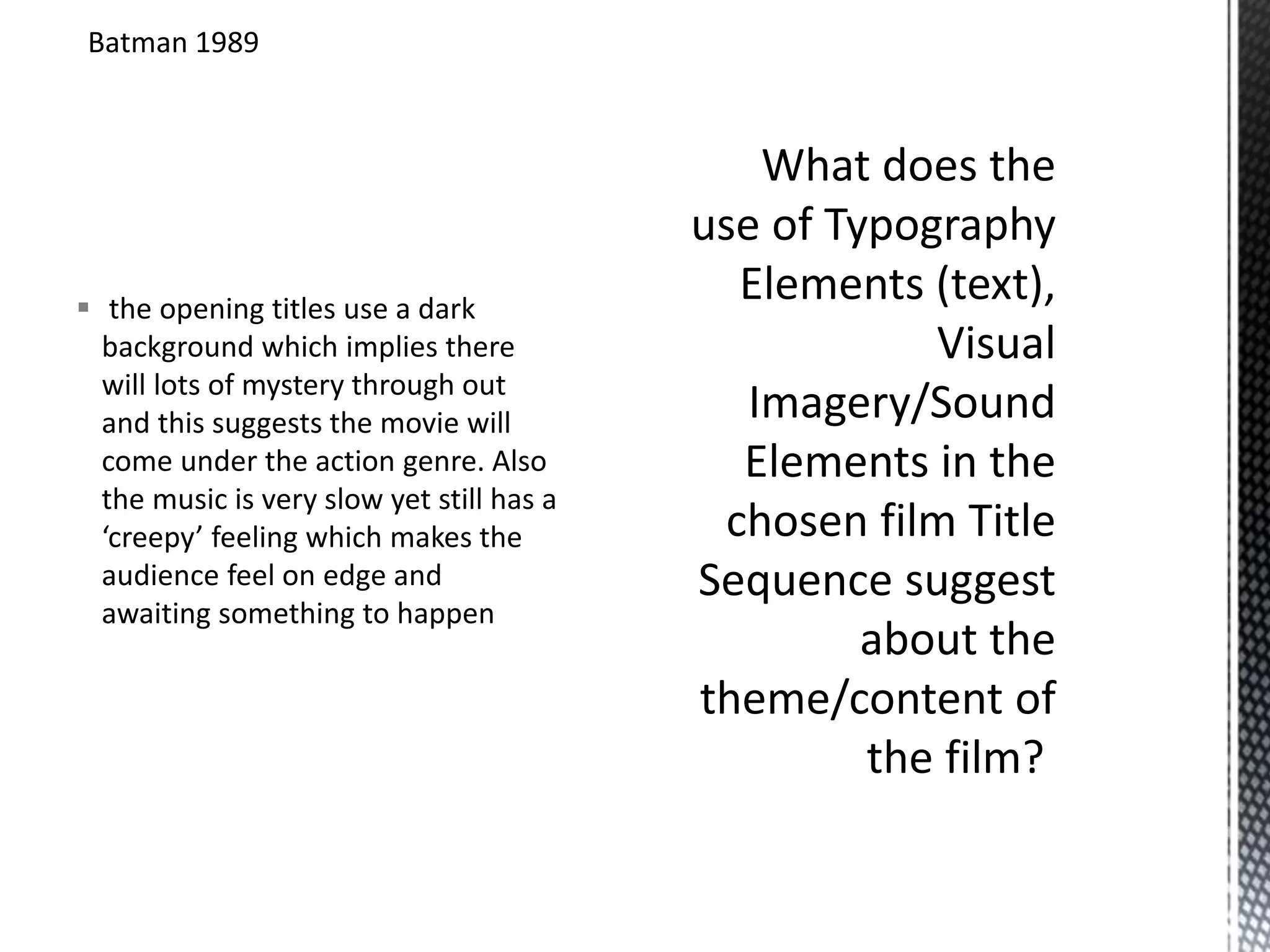 Batman 1989 
 the opening titles use a dark 
background which implies there 
will lots of mystery through out 
and this suggests the movie will 
come under the action genre. Also 
the music is very slow yet still has a 
‘creepy’ feeling which makes the 
audience feel on edge and 
awaiting something to happen 
 