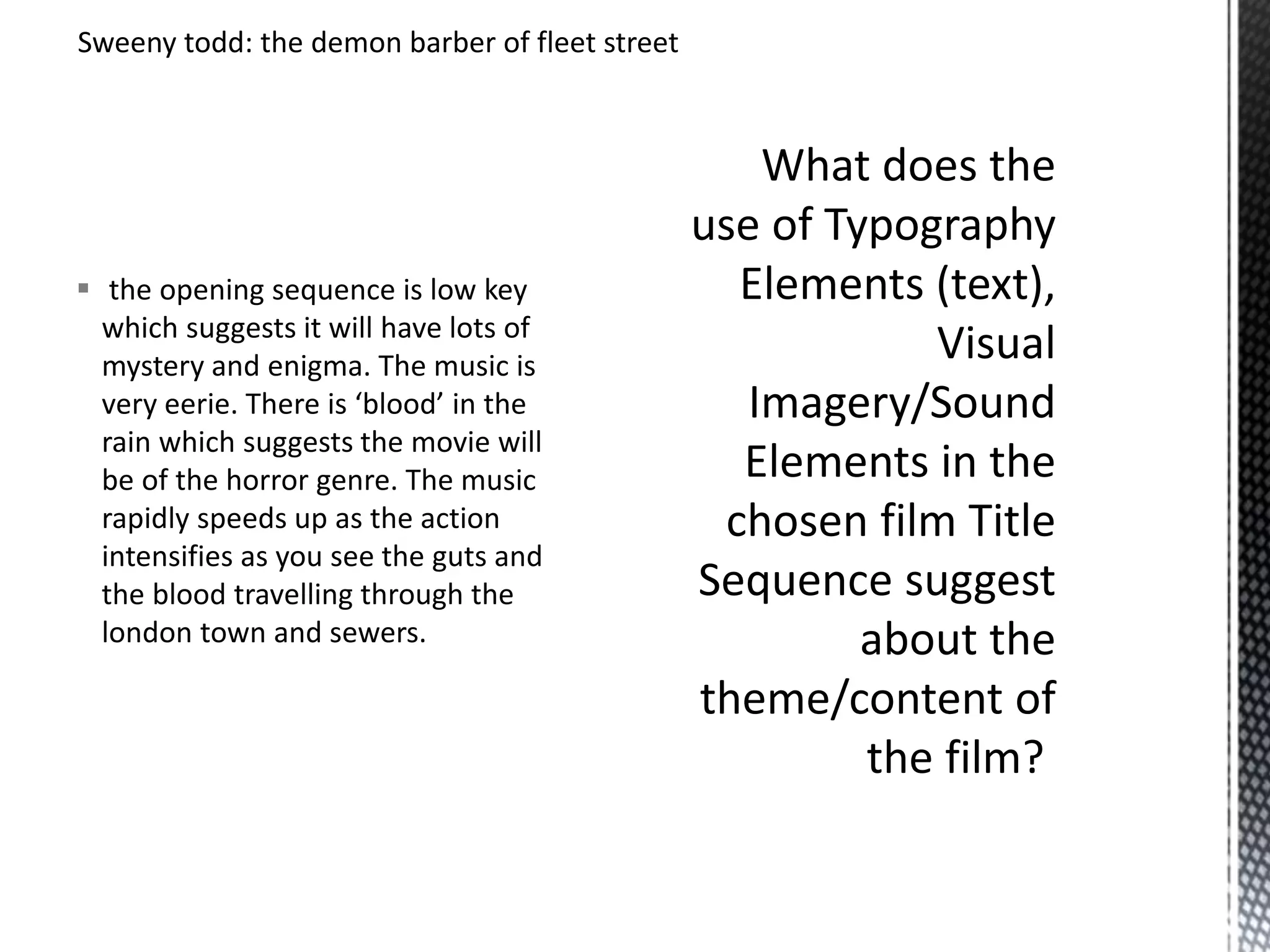 Sweeny todd: the demon barber of fleet street 
 the opening sequence is low key 
which suggests it will have lots of 
mystery and enigma. The music is 
very eerie. There is ‘blood’ in the 
rain which suggests the movie will 
be of the horror genre. The music 
rapidly speeds up as the action 
intensifies as you see the guts and 
the blood travelling through the 
london town and sewers. 
 