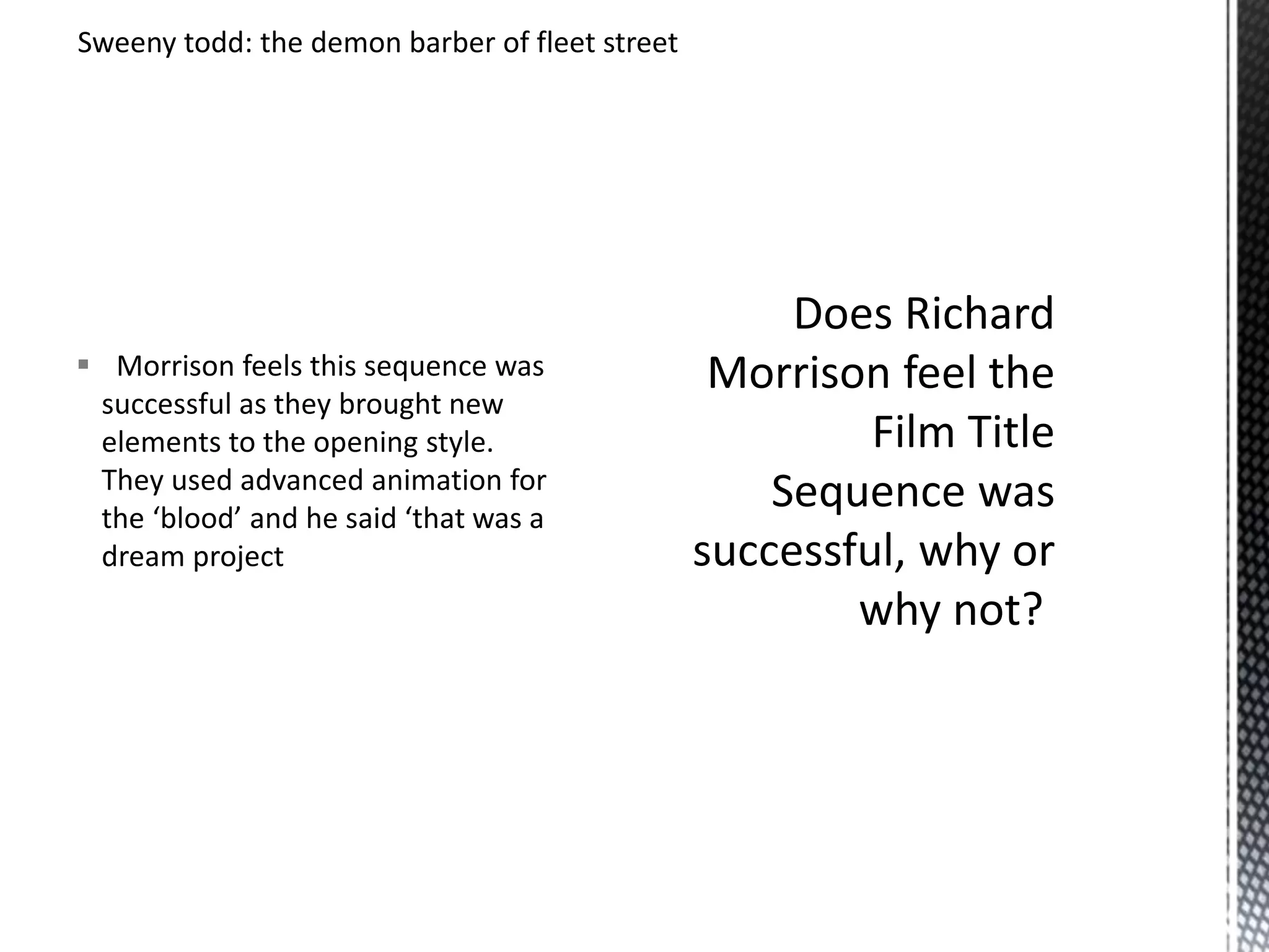 Sweeny todd: the demon barber of fleet street 
 Morrison feels this sequence was 
successful as they brought new 
elements to the opening style. 
They used advanced animation for 
the ‘blood’ and he said ‘that was a 
dream project 
