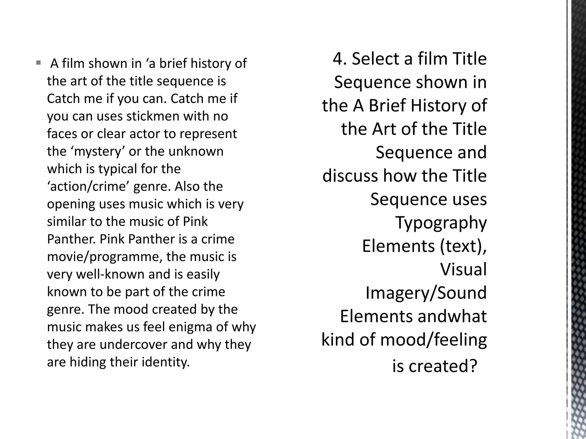  A film shown in ‘a brief history of 
the art of the title sequence is 
Catch me if you can. Catch me if 
you can uses stickmen with no 
faces or clear actor to represent 
the ‘mystery’ or the unknown 
which is typical for the 
‘action/crime’ genre. Also the 
opening uses music which is very 
similar to the music of Pink 
Panther. Pink Panther is a crime 
movie/programme, the music is 
very well-known and is easily 
known to be part of the crime 
genre. The mood created by the 
music makes us feel enigma of why 
they are undercover and why they 
are hiding their identity. 
 