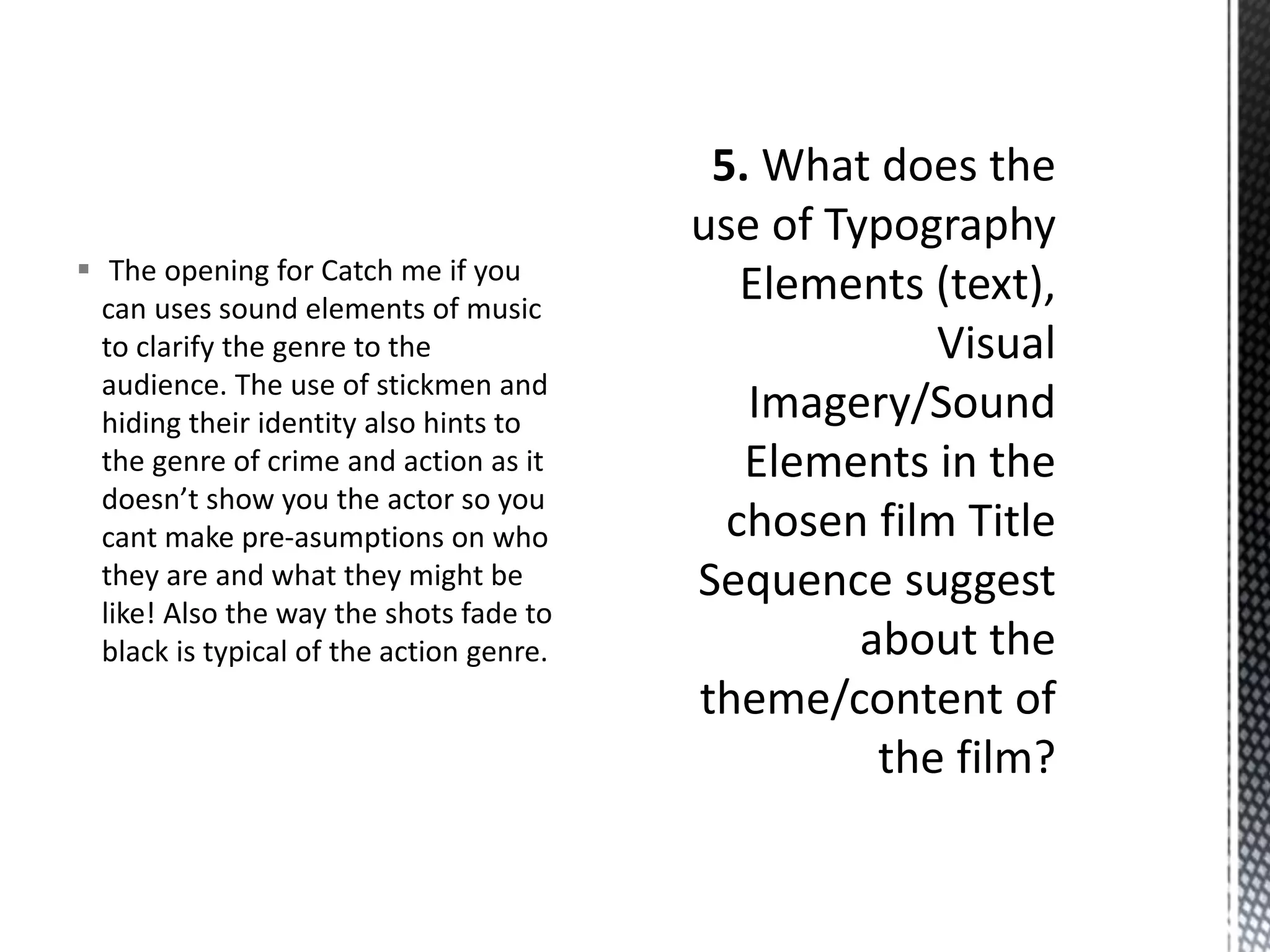  The opening for Catch me if you 
can uses sound elements of music 
to clarify the genre to the 
audience. The use of stickmen and 
hiding their identity also hints to 
the genre of crime and action as it 
doesn’t show you the actor so you 
cant make pre-asumptions on who 
they are and what they might be 
like! Also the way the shots fade to 
black is typical of the action genre. 
 