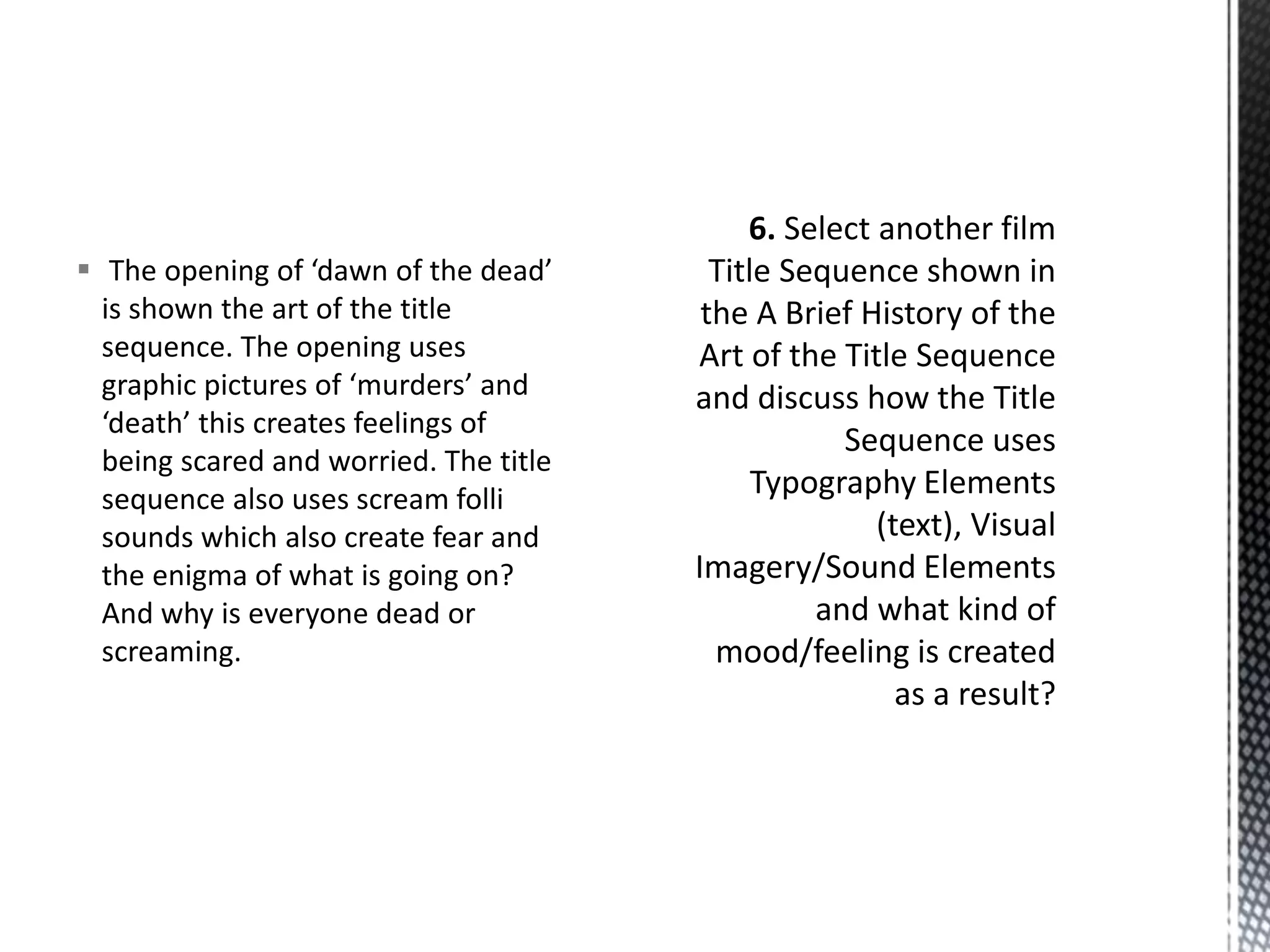  The opening of ‘dawn of the dead’ 
is shown the art of the title 
sequence. The opening uses 
graphic pictures of ‘murders’ and 
‘death’ this creates feelings of 
being scared and worried. The title 
sequence also uses scream folli 
sounds which also create fear and 
the enigma of what is going on? 
And why is everyone dead or 
screaming. 
 