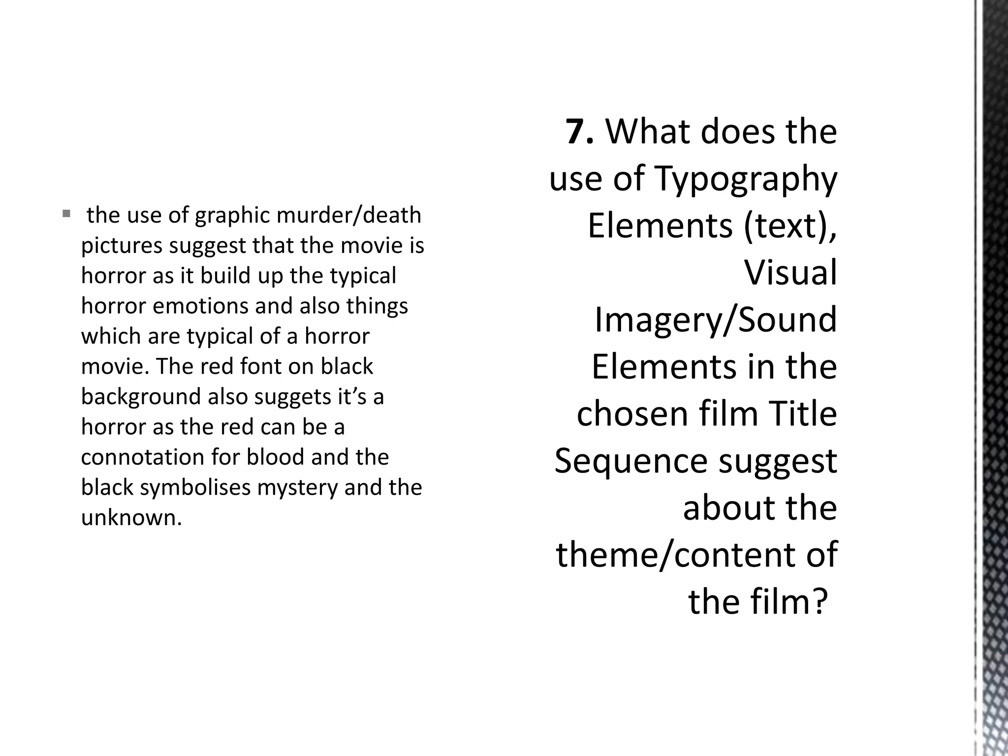  the use of graphic murder/death 
pictures suggest that the movie is 
horror as it build up the typical 
horror emotions and also things 
which are typical of a horror 
movie. The red font on black 
background also suggets it’s a 
horror as the red can be a 
connotation for blood and the 
black symbolises mystery and the 
unknown. 
 