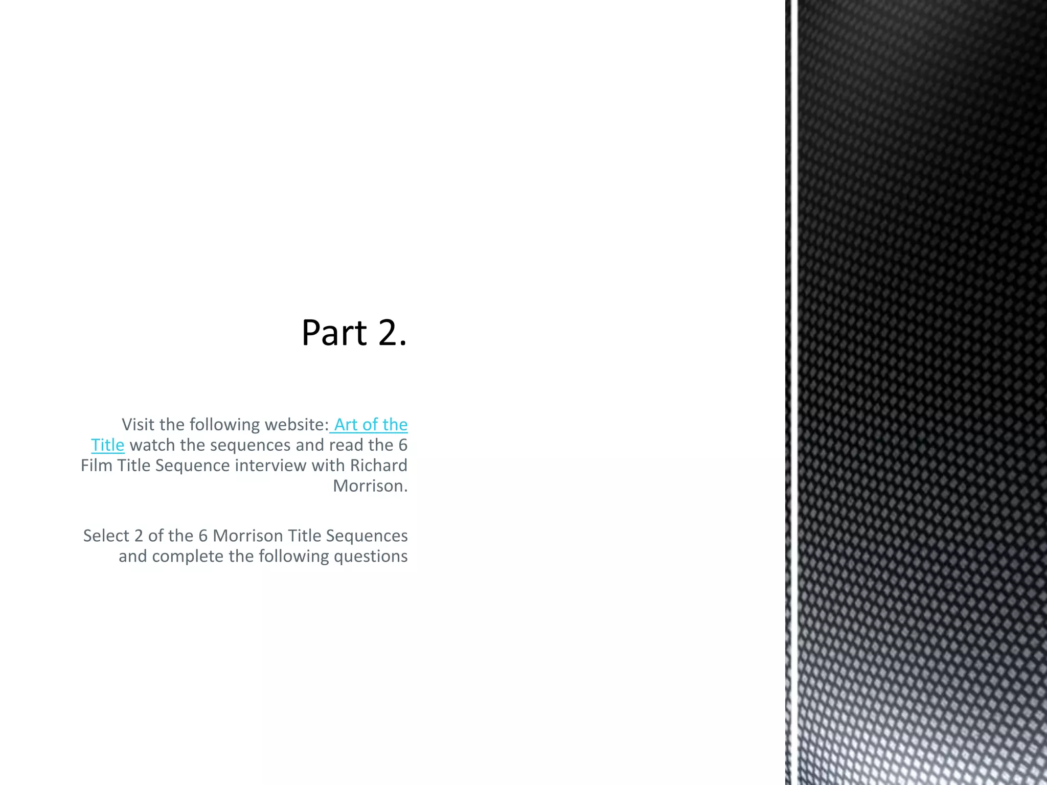 Visit the following website: Art of the 
Title watch the sequences and read the 6 
Film Title Sequence interview with Richard 
Morrison. 
Select 2 of the 6 Morrison Title Sequences 
and complete the following questions 
 