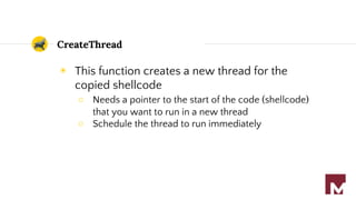CreateThread
◉ This function creates a new thread for the
copied shellcode
○ Needs a pointer to the start of the code (shellcode)
that you want to run in a new thread
○ Schedule the thread to run immediately
 