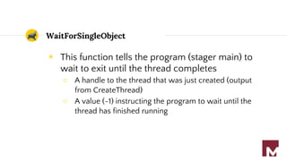 WaitForSingleObject
◉ This function tells the program (stager main) to
wait to exit until the thread completes
○ A handle to the thread that was just created (output
from CreateThread)
○ A value (-1) instructing the program to wait until the
thread has finished running
 