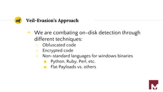 Veil-Evasion’s Approach
◉ We are combating on-disk detection through
different techniques:
○ Obfuscated code
○ Encrypted code
○ Non-standard languages for windows binaries
■ Python, Ruby, Perl, etc.
■ Flat Payloads vs. others
 