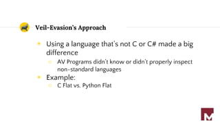 Veil-Evasion’s Approach
◉ Using a language that’s not C or C# made a big
difference
○ AV Programs didn’t know or didn’t properly inspect
non-standard languages
◉ Example:
○ C Flat vs. Python Flat
 