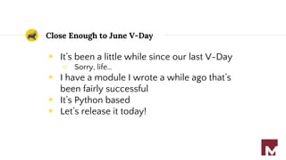 Close Enough to June V-Day
◉ It’s been a little while since our last V-Day
○ Sorry, life…
◉ I have a module I wrote a while ago that’s
been fairly successful
◉ It’s Python based
◉ Let’s release it today!
 