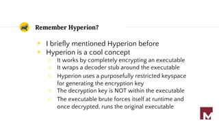 Remember Hyperion?
◉ I briefly mentioned Hyperion before
◉ Hyperion is a cool concept
○ It works by completely encrypting an executable
○ It wraps a decoder stub around the executable
○ Hyperion uses a purposefully restricted keyspace
for generating the encryption key
○ The decryption key is NOT within the executable
○ The executable brute forces itself at runtime and
once decrypted, runs the original executable
 