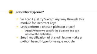 Remember Hyperion?
◉ So I can’t just try/except my way through this
module for incorrect keys
◉ Let’s perform a chosen plaintext attack!
○ Attack where we specify the plaintext and can
observe the ciphertext
◉ Small modification of this will let me make a
python based Hyperion-esque module
 
