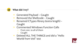 What did I try?
◉ Generated Payload - Caught
◉ Removed the Shellcode - Caught
◉ Renamed CTypes library (extra length) -
Caught
◉ Commented Windows Function Calls
○ From one, to all of them
○ Caught
◉ Deleted ALL THE THINGS and did a “Hello
World from Veil” test
 