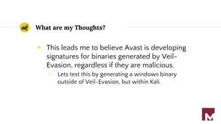 What are my Thoughts?
◉ This leads me to believe Avast is developing
signatures for binaries generated by Veil-
Evasion, regardless if they are malicious.
○ Lets test this by generating a windows binary
outside of Veil-Evasion, but within Kali.
 