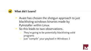 What did I Learn?
◉ Avast has chosen the shotgun approach to just
blacklisting windows binaries made by
PyInstaller within Linux
◉ So this leads to two observations..
○ They’re going to be potentially blacklisting valid
programs
○ Just “compile” your payload in Windows :)
 
