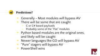 Predictions?
◉ Generally - Most modules will bypass AV
◉ There will be some that are caught
○ C or C# based payloads
○ Probably some of the “Flat” modules
◉ Python based modules are the original ones,
and likely will be caught
◉ Newer languages like GO will bypass AV
◉ “Pure” stagers will bypass AV
◉ PowerShell wins
 