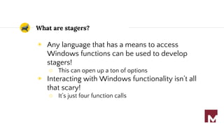 What are stagers?
◉ Any language that has a means to access
Windows functions can be used to develop
stagers!
○ This can open up a ton of options
◉ Interacting with Windows functionality isn’t all
that scary!
○ It’s just four function calls
 