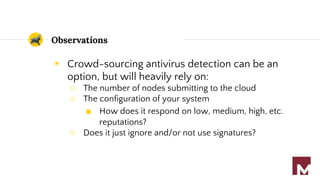 Observations
◉ Crowd-sourcing antivirus detection can be an
option, but will heavily rely on:
○ The number of nodes submitting to the cloud
○ The configuration of your system
■ How does it respond on low, medium, high, etc.
reputations?
○ Does it just ignore and/or not use signatures?
 