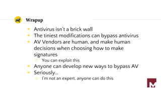 Wrapup
◉ Antivirus isn’t a brick wall
◉ The tiniest modifications can bypass antivirus
◉ AV Vendors are human, and make human
decisions when choosing how to make
signatures
○ You can exploit this
◉ Anyone can develop new ways to bypass AV
◉ Seriously…
○ I’m not an expert, anyone can do this
 