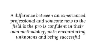 A difference between an experienced
professional and someone new to the
field is the pro is confident in their
own methodology with encountering
unknowns and being successful
 