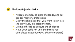 Shellcode Injection Basics
◉ Allocate memory to store shellcode, and set
proper memory protections
◉ Copy the shellcode that you want to run into
the previously allocated memory
◉ Create a thread to execute the shellcode
◉ Have your code run until the thread has
completed execution (you exit Meterpreter)
 
