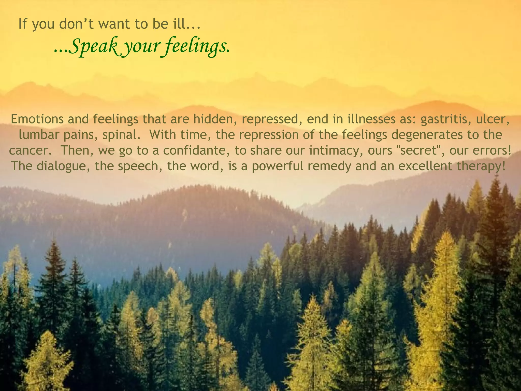 ...Speak your feelings. Emotions and feelings that are hidden, repressed, end in illnesses as: gastritis, ulcer, lumbar pains, spinal.  With time, the repression of the feelings degenerates to the cancer.  Then, we go to a confidante, to share our intimacy, ours &quot;secret&quot;, our errors! The dialogue, the speech, the word, is a powerful remedy and an excellent therapy!  If you don’t want to be ill... 
