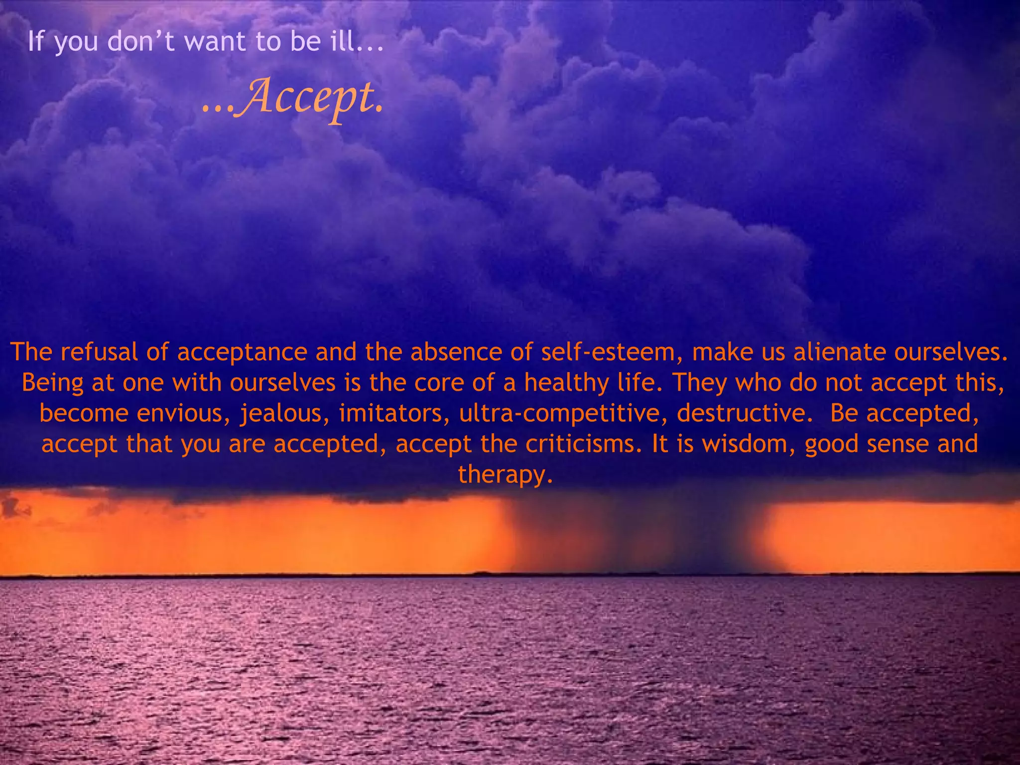 If you don’t want to be ill... ...Accept. The refusal of acceptance and the absence of self-esteem, make us alienate ourselves.  Being at one with ourselves is the core of a healthy life. They who do not accept this, become envious, jealous, imitators, ultra-competitive, destructive.  Be accepted, accept that you are accepted, accept the criticisms. It is wisdom, good sense and therapy.  