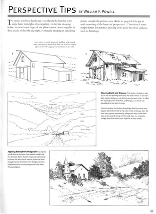 PERSPECTIVE TIPS BY WILLIAM F. POWELL
To create a realistic landscape, you should be familiar with
some basic principles of perspective. In the line drawing
below, the horizontal edges of the planes move closer together as
they recede to the left and right, eventually merging at vanishing
points outside the picture area. (Refer to pages 8-9 to get an
understanding of the basics of perspective.) Then sketch some
simple boxes for practice, moving on to more involved subjects,
such as buildings.
Once you've correctly drawn the building with straight
lines, you can add details that make the structure appear
aged, such as the sagging rooj and holes in the walls.
•vyv-
- ~ < ^
Showing Depth and Distance The illusion of depth is obvi-
ous in the line drawing to the left; the road narrows as it travels
back into the distance, and the hills overlap each other. To offset
the slanting curves of the hills and foliage, a structure was
placed just to the right of center.
Practice creating the illusion of depth by sketching some over-
lapping elements similar to the ones in this landscape. Vary the
lines for the areas representing foliage and trees; make them
appear bumpy and bushy. For the road, draw two relatively
straight lines that move closer together as they recede.
Applying Atmospheric Perspective As objects
recede into the distance, they appear smaller and
less detailed. Notice that the trees and bushes that
surround the little church make it appear far away.
Study the arrow directions in the foreground; they
help illustrate the correct perspective lines along
the ground plane.
99
 