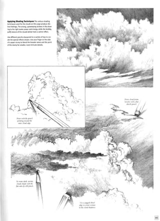 Applying Shading Techniques The various shading
techniques used for the clouds on this page produce dis-
tinct feelings. The strong, upsweeping strokes in the draw-
ing to the right evoke power and energy, while the bubbly,
puffy texture of the clouds below have a calmer effect.
Use different pencils sharpened to a variety of tips to cre-
ate the special effects shown. Use your finger or the side
of a paper stump to blend the broader areas and the point
of the stump for smaller, more intricate details.
To create dark, stormy
clouds shade with the
flat side of a 2B pencil.
 