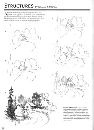 STRUCTURES BY WILLIAM F. POWELL
Although the building in this landscape lies in the back-
ground, it still appears to be the main focus. Start with sim-
ple shapes and lines to lay out most of the elements in step 1.
The building should be the correct size in relation to the trees,
and all elements should be drawn in proper perspective.
?
y
•4 " '  j ,-. A*y/
Focusing on Development In steps i through 4,
refine the shapes, and begin to add some detail within
the foliage and along the edge of the road. When you
begin shading in step 5, start in the background, filling
in the shadows first. As you progress, work on the entire
drawing so it doesn't appear as though you emphasized a
certain area. Although the structure is the main focus, the
entire drawing should be finished with the same level of
thought and care.
 