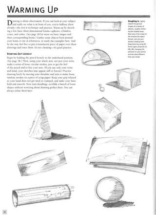 WARMING UP
Drawing is about observation. If you can look at your subject
and really see what is in front of you, you're halfway there
already—the rest is technique and practice. Warm up by sketch-
ing a few basic three-dimensional forms—spheres, cylinders,
cones, and cubes. (See page 18 for more on basic shapes and
their corresponding forms.) Gather some objects from around
your home to use as references, or study the examples here. And
by the way, feel free to put a translucent piece of paper over these
drawings and trace them. It's not cheating—it's good practice.
STARTING OUT LOOSELY
Begin by holding the pencil loosely in the underhand position.
(See page 18.) Then, using your whole arm, not just your wrist,
make a series of loose circular strokes, just to get the feel
of the pencil and to free your arm. (If you use only your wrist
and hand, your sketches may appear stiff or forced.) Practice
drawing freely by moving your shoulder and arm to make loose,
random strokes on a piece of scrap paper. Keep your grip relaxed
so your hand does not get tired or cramped, and make your lines
bold and smooth. Now start doodling—scribble a bunch of loose
shapes without worrying about drawing perfect lines. You can
always refine them later.
 
