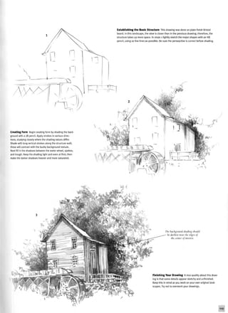 Establishing the Basic Structure This drawing was done on plate-finish Bristol
board. In this landscape, the view is closer than in the previous drawing; therefore, the
structure takes up more space. In steps 1 lightly sketch the major shapes with an HB
pencil, using as few lines as possible. Be sure the persepctive is correct before shading.
Creating Form Begin creating form by shading the back
ground with a 2B pencil. Apply strokes in various direc-
tions, studying closely where the shading values differ.
Shade with long vertical strokes along the structure wall;
these will contrast with the bushy background texture.
Next fill in the shadows between the water wheel, spokes,
and trough. Keep the shading light and even at first; then
make the darker shadows heavier and more saturated.
-n '
The background shading should
: darkest near the edges of
the center oj interest.
Finishing Your Drawing A nice quality about this draw-
ing is that some details appear sketchy and unfinished.
Keep this in mind as you work on your own original land-
scapes. Try not to overwork your drawings.
109
 